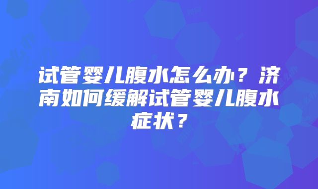 试管婴儿腹水怎么办？济南如何缓解试管婴儿腹水症状？