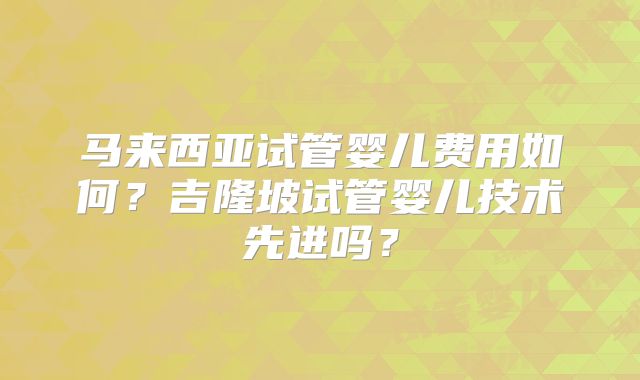 马来西亚试管婴儿费用如何？吉隆坡试管婴儿技术先进吗？