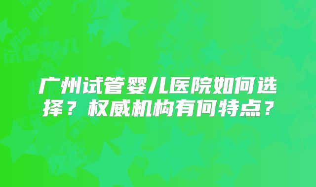 广州试管婴儿医院如何选择？权威机构有何特点？