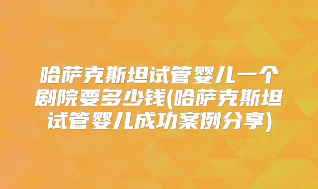 哈萨克斯坦试管婴儿一个剧院要多少钱(哈萨克斯坦试管婴儿成功案例分享)