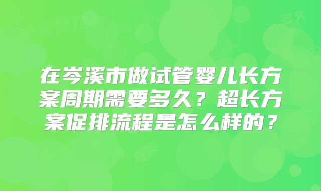 在岑溪市做试管婴儿长方案周期需要多久？超长方案促排流程是怎么样的？