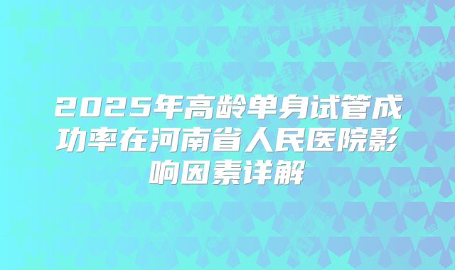 2025年高龄单身试管成功率在河南省人民医院影响因素详解