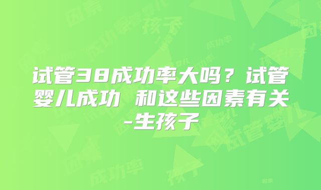试管38成功率大吗？试管婴儿成功 和这些因素有关-生孩子