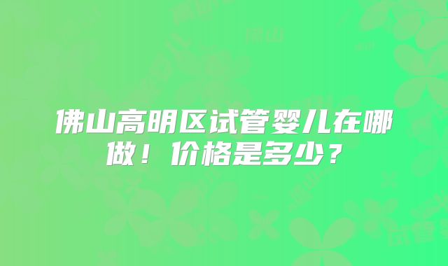 佛山高明区试管婴儿在哪做！价格是多少？