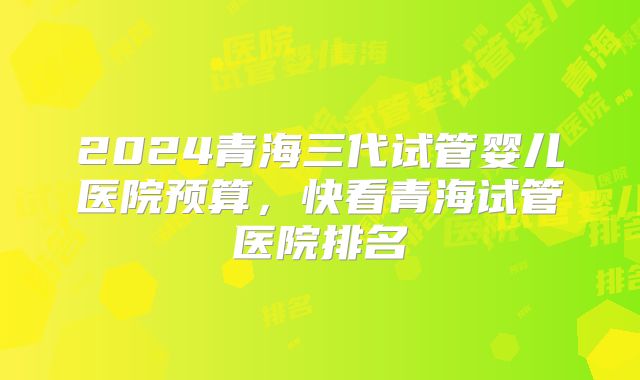 2024青海三代试管婴儿医院预算，快看青海试管医院排名