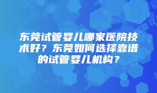 东莞试管婴儿哪家医院技术好？东莞如何选择靠谱的试管婴儿机构？