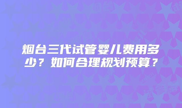 烟台三代试管婴儿费用多少？如何合理规划预算？