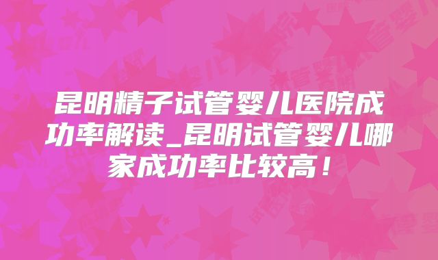 昆明精子试管婴儿医院成功率解读_昆明试管婴儿哪家成功率比较高！