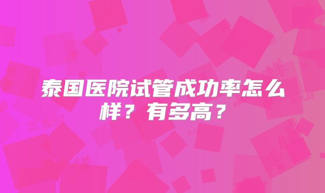 泰国医院试管成功率怎么样?有多高?