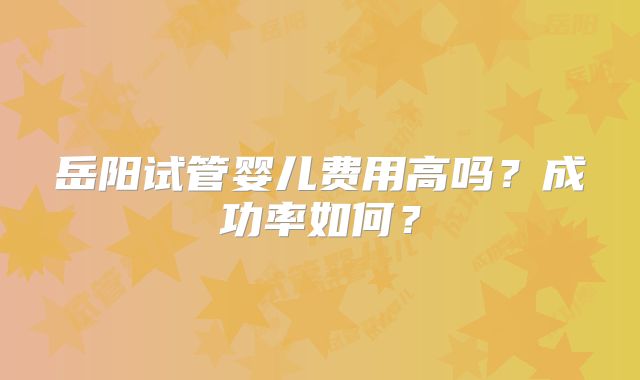 岳阳试管婴儿费用高吗？成功率如何？