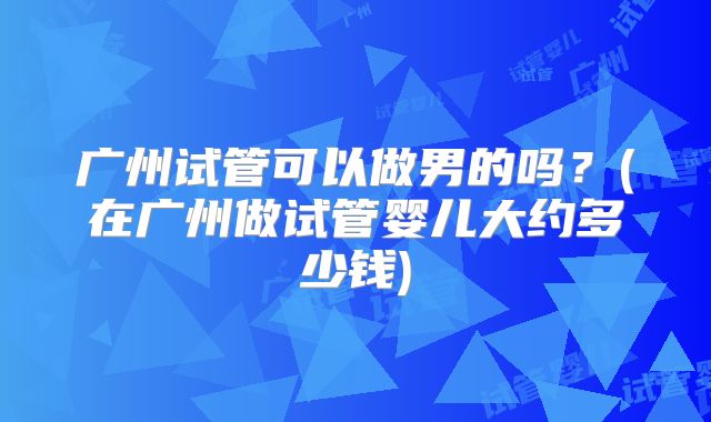 广州试管可以做男的吗?(在广州做试管婴儿大约多少钱)