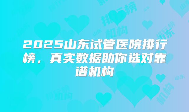 2025山东试管医院排行榜，真实数据助你选对靠谱机构