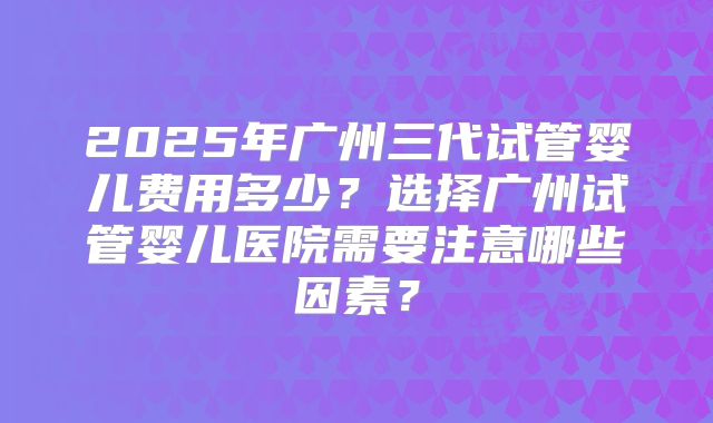2025年广州三代试管婴儿费用多少？选择广州试管婴儿医院需要注意哪些因素？