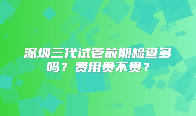 深圳三代试管前期检查多吗？费用贵不贵？