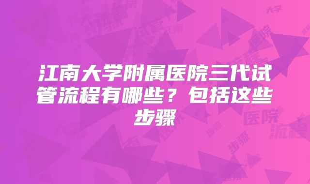 江南大学附属医院三代试管流程有哪些？包括这些步骤