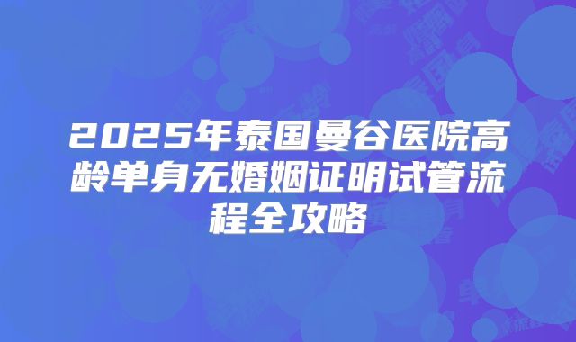 2025年泰国曼谷医院高龄单身无婚姻证明试管流程全攻略