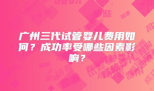 广州三代试管婴儿费用如何？成功率受哪些因素影响？