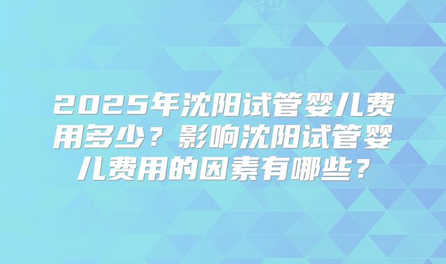 2025年沈阳试管婴儿费用多少？影响沈阳试管婴儿费用的因素有哪些？