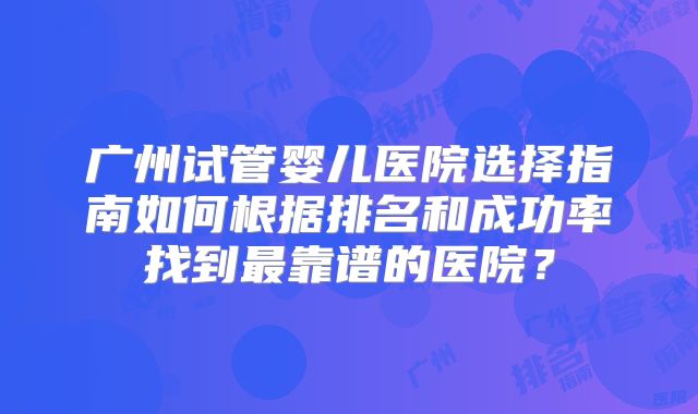 广州试管婴儿医院选择指南如何根据排名和成功率找到最靠谱的医院？