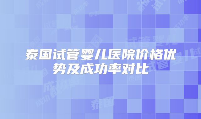 泰国试管婴儿医院价格优势及成功率对比