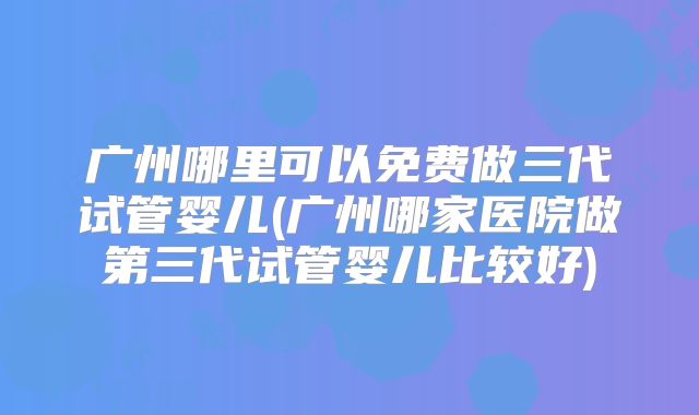 广州哪里可以免费做三代试管婴儿(广州哪家医院做第三代试管婴儿比较好)