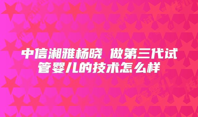 中信湘雅杨晓祎做第三代试管婴儿的技术怎么样