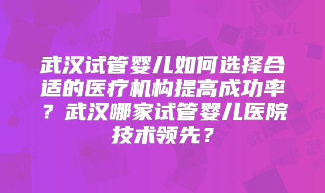 武汉试管婴儿如何选择合适的医疗机构提高成功率？武汉哪家试管婴儿医院技术领先？