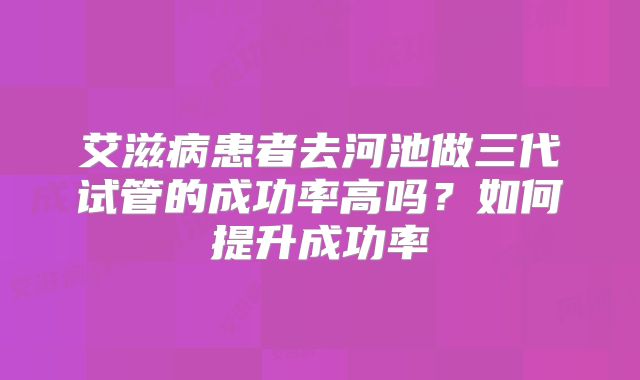 艾滋病患者去河池做三代试管的成功率高吗?如何提升成功率