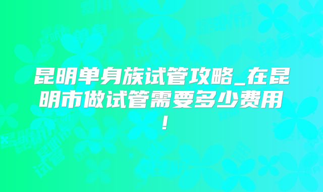 昆明单身族试管攻略_在昆明市做试管需要多少费用！