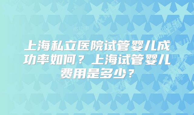 上海私立医院试管婴儿成功率如何？上海试管婴儿费用是多少？