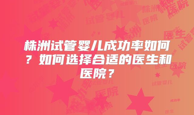 株洲试管婴儿成功率如何？如何选择合适的医生和医院？