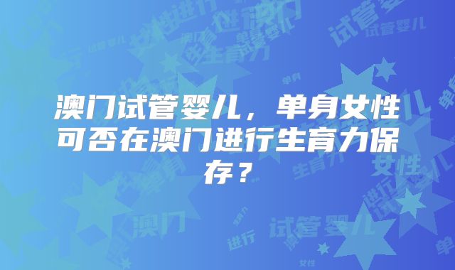 澳门试管婴儿，单身女性可否在澳门进行生育力保存？