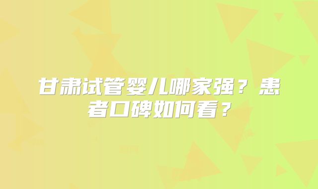 甘肃试管婴儿哪家强？患者口碑如何看？