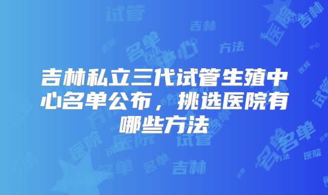 吉林私立三代试管生殖中心名单公布，挑选医院有哪些方法