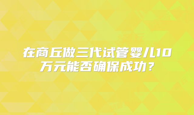 在商丘做三代试管婴儿10万元能否确保成功？