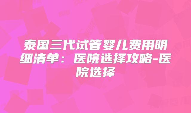 泰国三代试管婴儿费用明细清单：医院选择攻略-医院选择