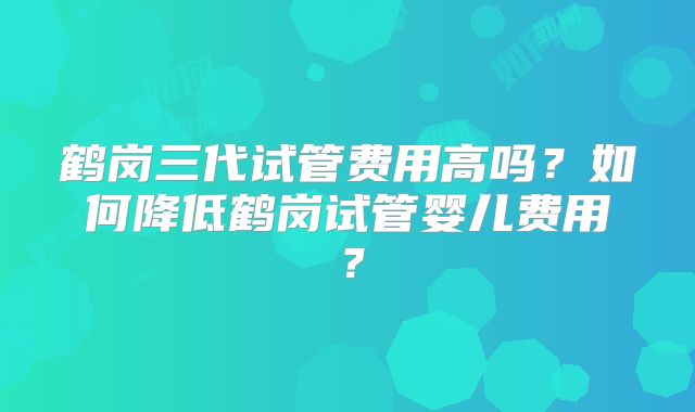 鹤岗三代试管费用高吗？如何降低鹤岗试管婴儿费用？