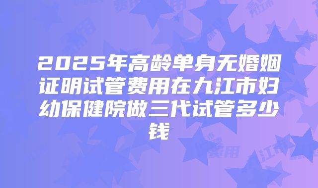 2025年高龄单身无婚姻证明试管费用在九江市妇幼保健院做三代试管多少钱