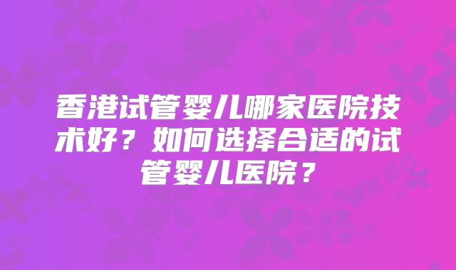 香港试管婴儿哪家医院技术好？如何选择合适的试管婴儿医院？