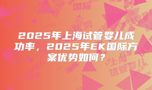 2025年上海试管婴儿成功率，2025年EK国际方案优势如何？