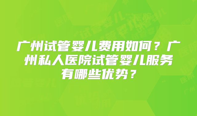 广州试管婴儿费用如何？广州私人医院试管婴儿服务有哪些优势？