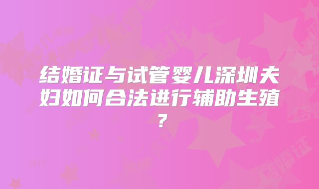 结婚证与试管婴儿深圳夫妇如何合法进行辅助生殖?