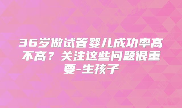 36岁做试管婴儿成功率高不高？关注这些问题很重要-生孩子