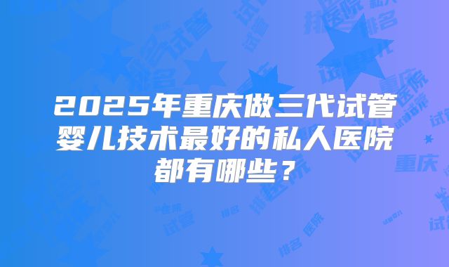 2025年重庆做三代试管婴儿技术最好的私人医院都有哪些？