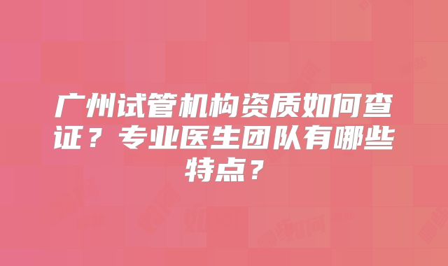 广州试管机构资质如何查证?专业医生团队有哪些特点?