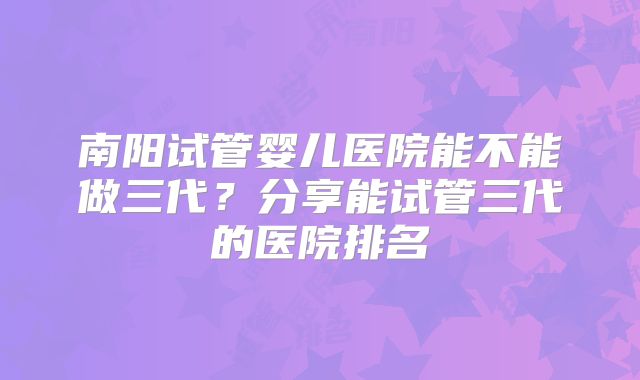 南阳试管婴儿医院能不能做三代？分享能试管三代的医院排名
