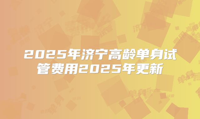 2025年济宁高龄单身试管费用2025年更新