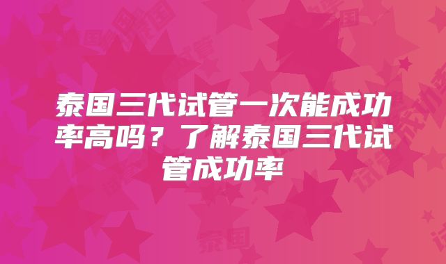 泰国三代试管一次能成功率高吗？了解泰国三代试管成功率