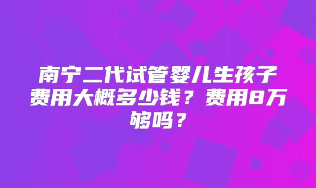 南宁二代试管婴儿生孩子费用大概多少钱?费用8万够吗?