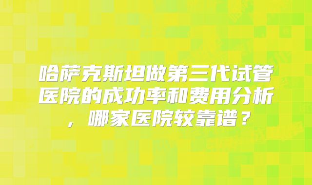 哈萨克斯坦做第三代试管医院的成功率和费用分析，哪家医院较靠谱？